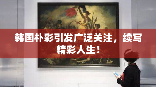 韩国朴彩引发广泛关注，续写精彩人生！