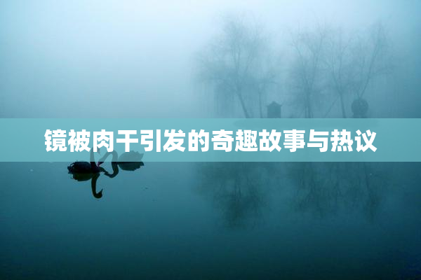 镜被肉干引发的奇趣故事与热议