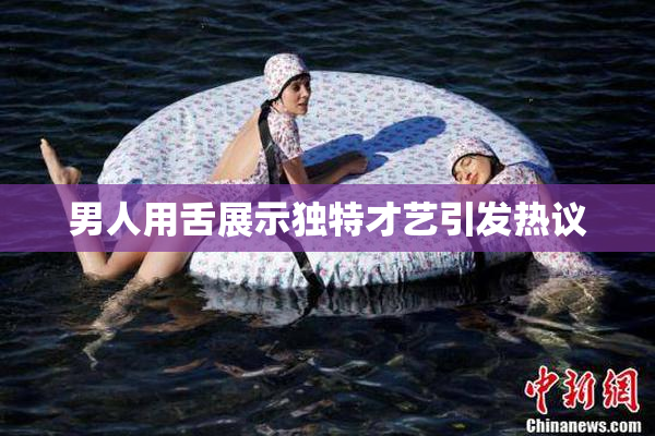 男人用舌展示独特才艺引发热议