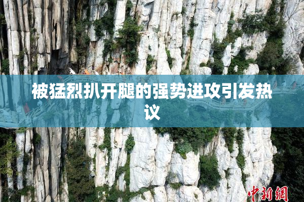 被猛烈扒开腿的强势进攻引发热议