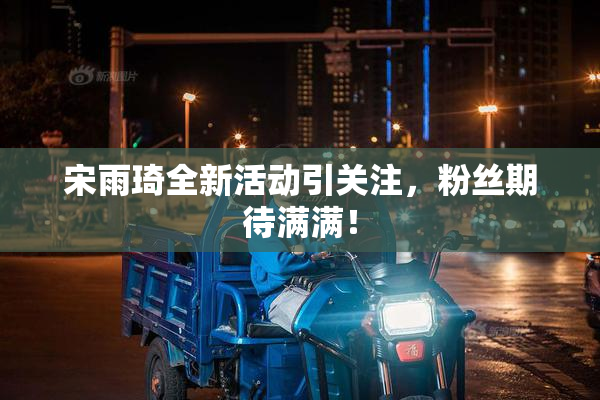 宋雨琦全新活动引关注，粉丝期待满满！