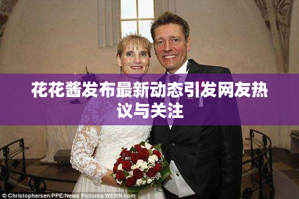 花花酱发布最新动态引发网友热议与关注