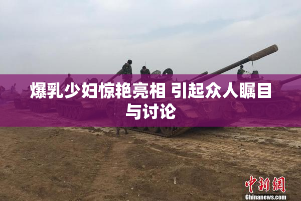 爆乳少妇惊艳亮相 引起众人瞩目与讨论