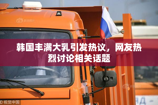 韩国丰满大乳引发热议，网友热烈讨论相关话题