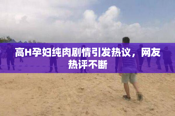 高H孕妇纯肉剧情引发热议，网友热评不断
