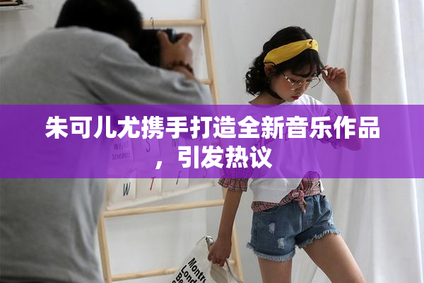 朱可儿尤携手打造全新音乐作品，引发热议