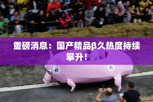 重磅消息：国产精品β久热度持续攀升！