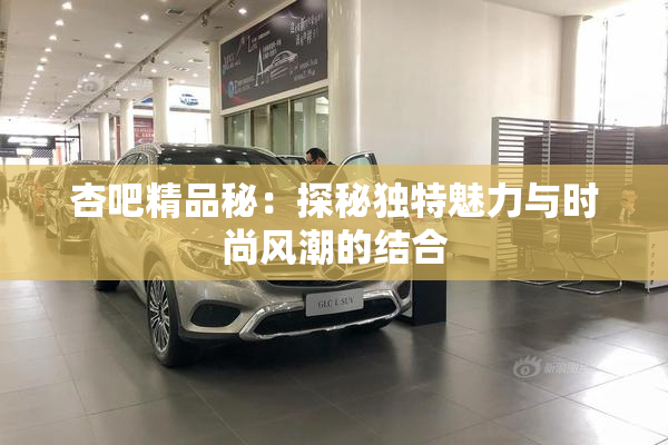 杏吧精品秘：探秘独特魅力与时尚风潮的结合