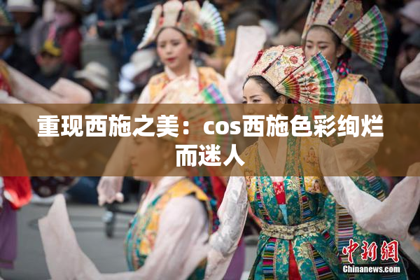 重现西施之美：cos西施色彩绚烂而迷人
