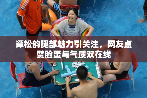 谭松韵腿部魅力引关注，网友点赞脸蛋与气质双在线