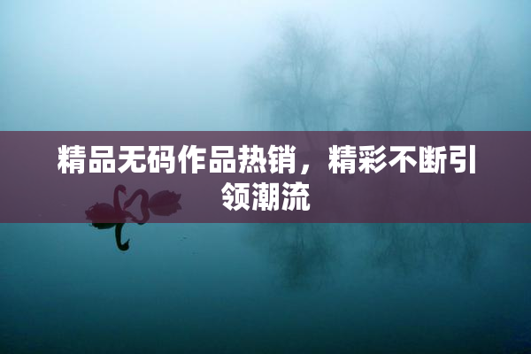 精品无码作品热销，精彩不断引领潮流
