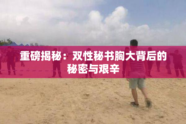 重磅揭秘：双性秘书胸大背后的秘密与艰辛