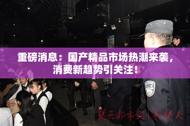 重磅消息：国产精品市场热潮来袭，消费新趋势引关注！
