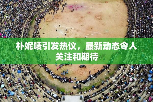 朴妮唛引发热议，最新动态令人关注和期待