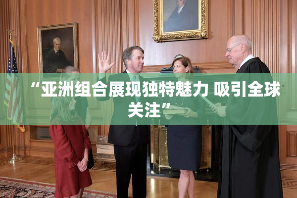 “亚洲组合展现独特魅力 吸引全球关注”