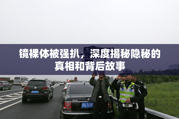 镜裸体被强扒，深度揭秘隐秘的真相和背后故事