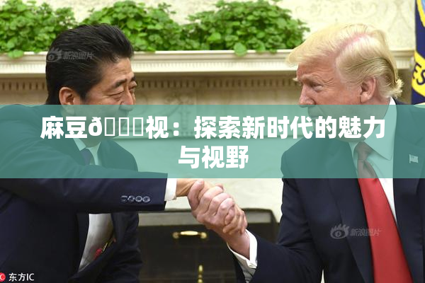 麻豆🔞视：探索新时代的魅力与视野