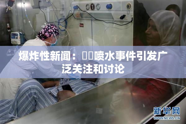 爆炸性新闻：❌‌喷水事件引发广泛关注和讨论