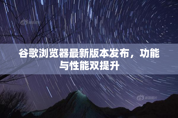 谷歌浏览器最新版本发布，功能与性能双提升