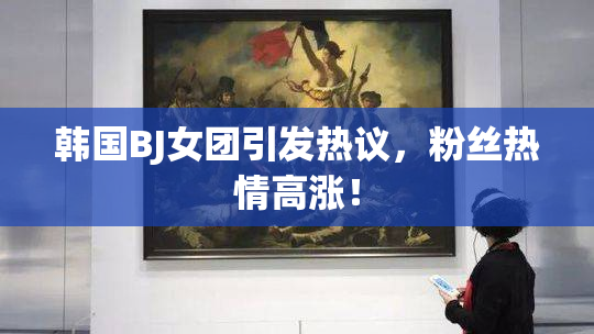 韩国BJ女团引发热议，粉丝热情高涨！