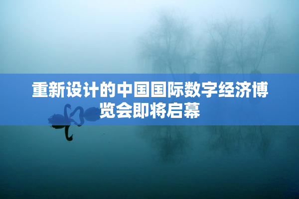 重新设计的中国国际数字经济博览会即将启幕