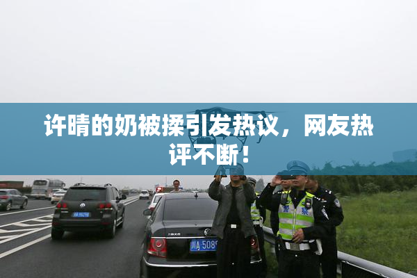 许晴的奶被揉引发热议，网友热评不断！