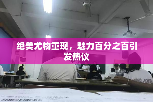绝美尤物重现，魅力百分之百引发热议