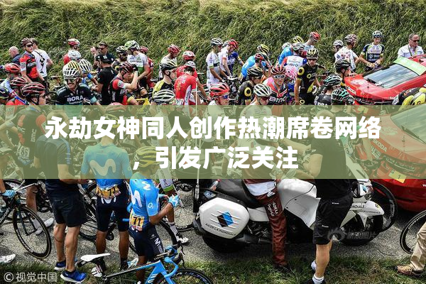 永劫女神同人创作热潮席卷网络，引发广泛关注