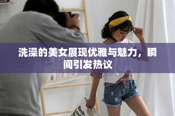 洗澡的美女展现优雅与魅力，瞬间引发热议