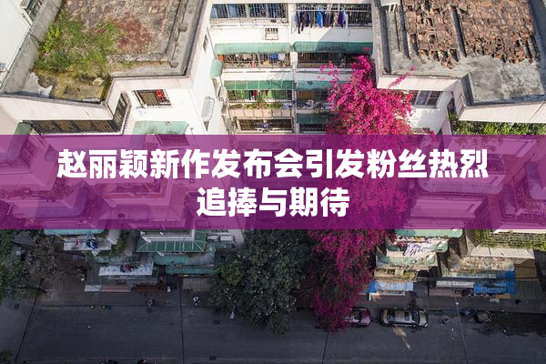 赵丽颖新作发布会引发粉丝热烈追捧与期待