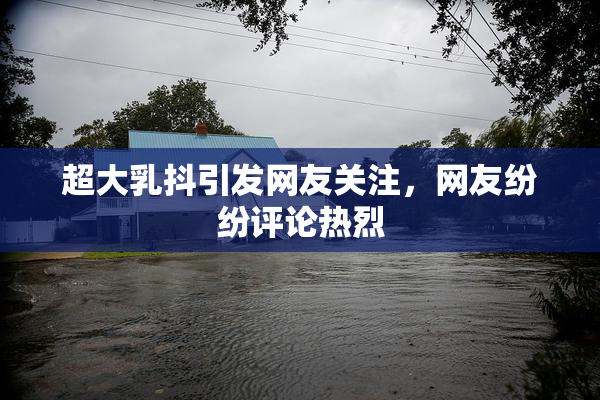 超大乳抖引发网友关注，网友纷纷评论热烈