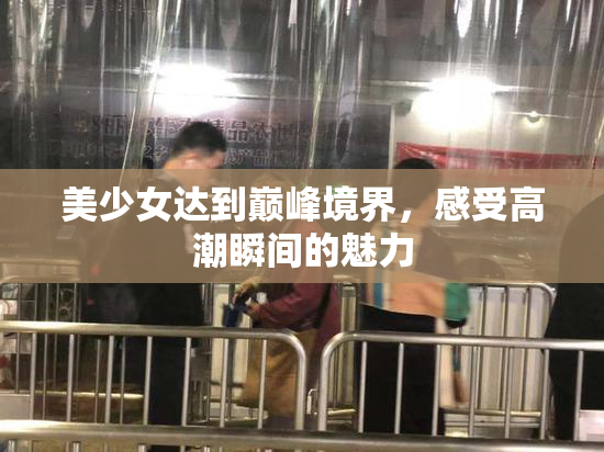 美少女达到巅峰境界，感受高潮瞬间的魅力