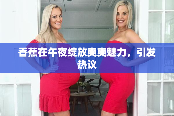 香蕉在午夜绽放爽爽魅力，引发热议