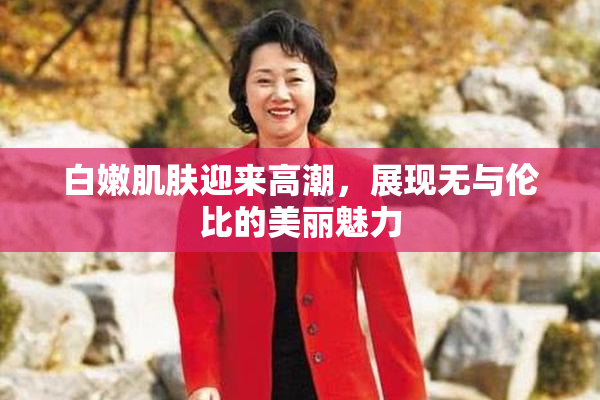 白嫩肌肤迎来高潮，展现无与伦比的美丽魅力