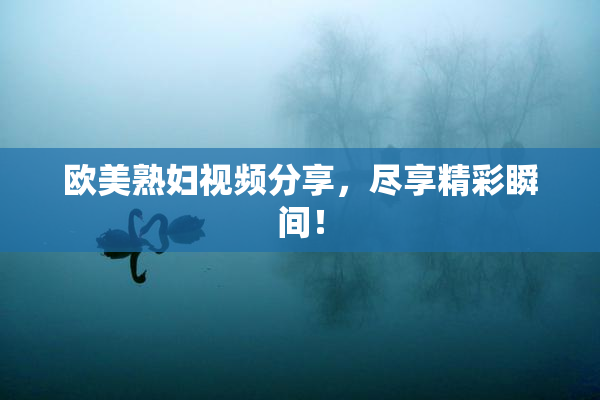欧美熟妇视频分享，尽享精彩瞬间！