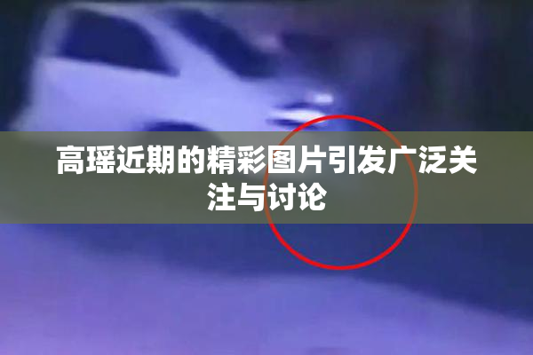 高瑶近期的精彩图片引发广泛关注与讨论