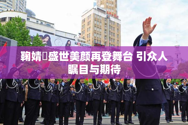 鞠婧祎盛世美颜再登舞台 引众人瞩目与期待