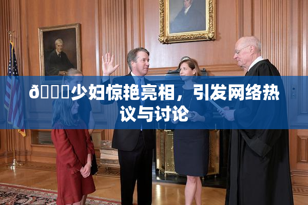 🔞少妇惊艳亮相，引发网络热议与讨论