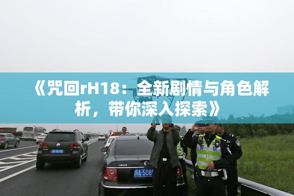 《咒回rH18：全新剧情与角色解析，带你深入探索》