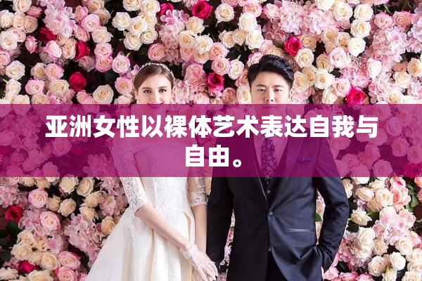 亚洲女性以裸体艺术表达自我与自由。