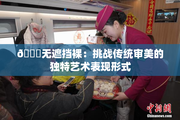 🔞无遮挡裸：挑战传统审美的独特艺术表现形式