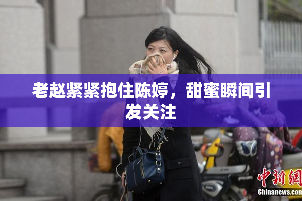 老赵紧紧抱住陈婷，甜蜜瞬间引发关注