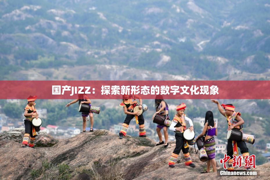 国产JIZZ：探索新形态的数字文化现象
