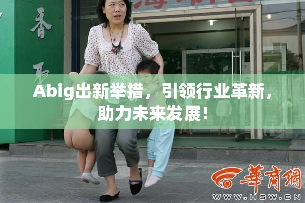 Abig出新举措，引领行业革新，助力未来发展！