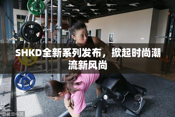 SHKD全新系列发布，掀起时尚潮流新风尚