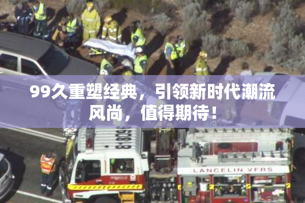 99久重塑经典，引领新时代潮流风尚，值得期待！