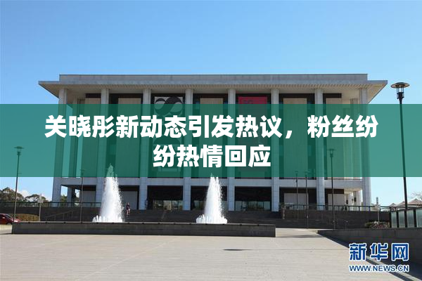 关晓彤新动态引发热议，粉丝纷纷热情回应