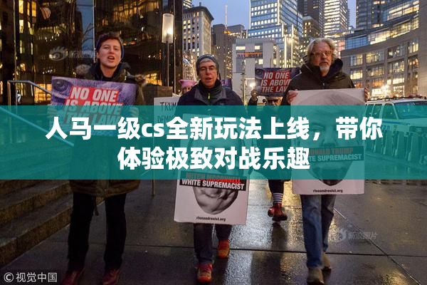 人马一级cs全新玩法上线，带你体验极致对战乐趣