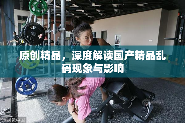 原创精品，深度解读国产精品乱码现象与影响