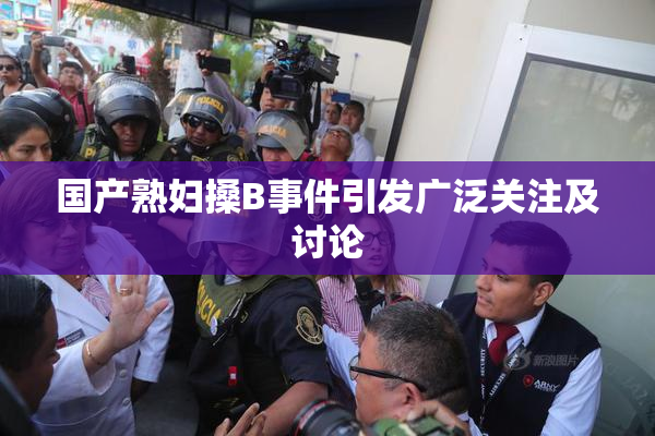 国产熟妇搡B事件引发广泛关注及讨论
